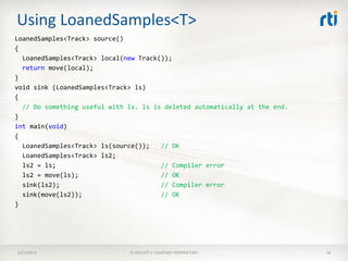 Using LoanedSamples<T>
LoanedSamples<Track> source()
{
  LoanedSamples<Track> local(new Track());
  return move(local);
}
void sink (LoanedSamples<Track> ls)
{
  // Do something useful with ls. ls is deleted automatically at the end.
}
int main(void)
{
  LoanedSamples<Track> ls(source());   // OK
  LoanedSamples<Track> ls2;
  ls2 = ls;                            // Compiler error
  ls2 = move(ls);                      // OK
  sink(ls2);                           // Compiler error
  sink(move(ls2));                     // OK
}




3/21/2013                     © 2013 RTI • COMPANY PROPRIETARY              54
 