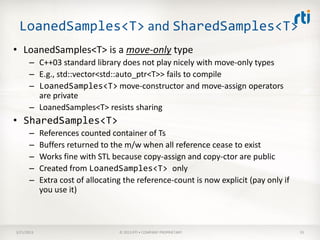 LoanedSamples<T> and SharedSamples<T>
• LoanedSamples<T> is a move-only type
      – C++03 standard library does not play nicely with move-only types
      – E.g., std::vector<std::auto_ptr<T>> fails to compile
      – LoanedSamples<T> move-constructor and move-assign operators
        are private
      – LoanedSamples<T> resists sharing
• SharedSamples<T>
      –     References counted container of Ts
      –     Buffers returned to the m/w when all reference cease to exist
      –     Works fine with STL because copy-assign and copy-ctor are public
      –     Created from LoanedSamples<T> only
      –     Extra cost of allocating the reference-count is now explicit (pay only if
            you use it)



3/21/2013                          © 2013 RTI • COMPANY PROPRIETARY                     55
 