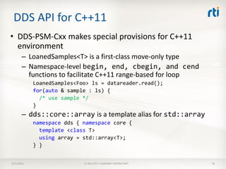 DDS API for C++11
• DDS-PSM-Cxx makes special provisions for C++11
  environment
       – LoanedSamples<T> is a first-class move-only type
       – Namespace-level begin, end, cbegin, and cend
         functions to facilitate C++11 range-based for loop
            LoanedSamples<Foo> ls = datareader.read();
            for(auto & sample : ls) {
              /* use sample */
            }
       – dds::core::array is a template alias for std::array
            namespace dds { namespace core {
              template <class T>
              using array = std::array<T>;
            } }


3/21/2013                   © 2013 RTI • COMPANY PROPRIETARY   56
 