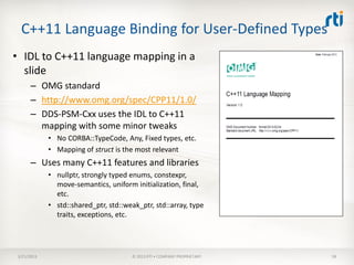 C++11 Language Binding for User-Defined Types
• IDL to C++11 language mapping in a
  slide
      – OMG standard
      – http://www.omg.org/spec/CPP11/1.0/
      – DDS-PSM-Cxx uses the IDL to C++11
        mapping with some minor tweaks
            • No CORBA::TypeCode, Any, Fixed types, etc.
            • Mapping of struct is the most relevant
      – Uses many C++11 features and libraries
            • nullptr, strongly typed enums, constexpr,
              move-semantics, uniform initialization, final,
              etc.
            • std::shared_ptr, std::weak_ptr, std::array, type
              traits, exceptions, etc.




3/21/2013                             © 2013 RTI • COMPANY PROPRIETARY   58
 