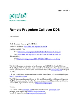 Date: Aug 2015
Remote Procedure Call over DDS
Version Beta 1
__________________________________________________
OMG Document Number: ptc/2015-08-36
Normative reference: http://www.omg.org/spec/DDS-RPC
Machine Readable Files:
C++: http://www.omg.org/spec/DDS-RPC/20141120/mars-14-11-03.zip
Java: http://www.omg.org/spec/DDS-RPC/20141120/mars-14-11-04.zip
Non-normative:
IDL http://www.omg.org/spec/DDS-RPC/20141120/mars-14-11-05.zip
__________________________________________________
This OMG document replaces the earlier document (ptc/2015-05-01, Beta 1). This is an
OMG Adopted Beta Specification and is currently in the finalization phase. Comments on the
content of this document are welcome, and should be directed to issues@omg.org by August
24, 2015.
You may view pending issues for this specification from the OMG revision issues web page
http://www.omg.org/issues.
The FTF Recommendation and Report for this specification will be published on December
18, 2015. If you are reading this after that date, please download the available specification
from the OMG Specifications web page http://www.omg.org/spec/.
Contacts:
RTI: Sumant Tambe (sumant@rti.com), Gerardo Pardo-Castellote (gerardo@rti.com)
eProsima: Jaime Martin-Losa (JaimeMartin@eProsima.com)
PrismTech: Angelo Corsaro (angelo.corsaro@prismtech.com)
 