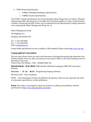 x
 OMG Domain Specifications
o CORBA Embedded Intelligence Specifications
o CORBA Security Specifications
All of OMG’s formal specifications may be downloaded without charge from our website. (Products
implementing OMG specifications are available from individual suppliers.) Copies of specifications,
available in PostScript and PDF format, may be obtained from the Specifications Catalog cited above
or by contacting the Object Management Group, Inc. at:
Object Management Group
109 Highland Ave
Needham, MA 02494 USA
Tel: +1-781-444-0404
Fax: +1-781-444-0320
Email: pubs@omg.org
Certain OMG specifications are also available as ISO standards. Please consult http://www.iso.org
Typographical Conventions
The type styles shown below are used in this document to distinguish programming statements from
ordinary English. However, these conventions are not used in tables or sub clause headings where no
distinction is necessary.
Times/Times New Roman - 10 pt.: Standard body text
Helvetica/Arial - 10 pt. Bold: OMG Interface Definition Language (OMG IDL) and syntax
elements.
Courier - 10 pt. Bold: Programming language elements.
Helvetica/Arial - 10 pt: Exceptions
NOTE: Terms that appear in italics are defined in the glossary. Italic text also represents the name
of a document, specification, or other publication.
Issues The reader is encouraged to report any technical or editing issues/problems with this
specification to http://www.omg.org/report_issue.htm.
 