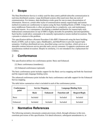 1
Scope
The Data Distribution Service is widely used for data-centric publish/subscribe communication in
real-time distributed systems. Large distributed systems often need more than one style of
communication. For instance, data distribution works great for one-to-many dissemination of
information. However, certain other styles of communication namely request/reply and remote
method invocation are cumbersome to express using the basic building blocks of DDS. Using two or
more middleware frameworks is often not practical due to complexity, cost, and maintenance
overhead reasons. As a consequence, developing a standard mechanism for request/reply style
bidirectional communication on top of DDS is highly desirable for portability and interoperability.
Such facility would allow commands to be naturally represented as remote method invocations. This
s presents a solution to this problem.
This specification defines a Remote Procedure Calls (RPC) framework using the basic building
blocks of DDS, such as topics, types, DataReaders, and DataWriters to provide request/reply
semantics. It defines distributed services, described using a service interface, which serves as a
shareable contract between service provider and a service consumer. It supports synchronous and
asynchronous method invocation. Despite its similarity, it is not intended to be a replacement for
CORBA.
Conformance
This specification defines two conformance points: Basic and Enhanced.
[1] Basic conformance (mandatory).
[2] Enhanced conformance (optional).
The basic conformance point includes support for the Basic service mapping and both the functional
and the request-reply language binding styles.
The enhanced conformance point includes the basic conformance and adds support for the Enhanced
Service mapping.
The table below summarizes what is included in each of the conformance points.
Conformance
point
Service Mapping Language Binding Style
Basic Enhanced Function-call Request/Reply
Basic Included Included Included
Enhanced Included Included Included Included
Normative References
The following normative documents contain provisions which, through reference in this text,
constitute provisions of this specification. For dated references, subsequent amendments to, or
 