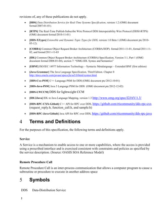2
revisions of, any of these publications do not apply.
 [DDS] Data Distribution Service for Real-Time Systems Specification, version 1.2 (OMG document
formal/2007-01-01).
 [RTPS] The Real-Time Publish-Subscribe Wire Protocol DDS Interoperability Wire Protocol (DDSI-RTPS)
(OMG document formal/2010-11-01)
 [DDS-XTypes] Extensible and Dynamic Topic Types for DDS, version 1.0 Beta 1 (OMG document ptc/2010-
05-12).
 [CORBA] Common Object Request Broker Architecture (CORBA/IIOP). formal/2011-11-01, formal/2011-11-
02, and formal/2011-11-03
 [IDL] Common Object Request Broker Architecture (CORBA) Specification, Version 3.1, Part 1 (OMG
document formal/2008-01-04), section 7: “OMG IDL Syntax and Semantics”
 [EBNF] ISO/IEC 14977 Information Technology – Syntactic Metalanguage – Extended BNF (first edition)
 [Java-Grammar] The Java Language Specification, Third Edition. Chapter 8
http://docs.oracle.com/javase/specs/jls/se5.0/html/syntax.html
 [DDS-Cxx-PSM] C++ Language PSM for DDS (OMG document ptc/2012-10-01)
 [DDS-Java-PSM] Java 5 Language PSM for DDS (OMG document ptc/2012-12-02)
 [DDS-LWCCM] DDS for lightweight CCM
 [IDL2Java] IDL to Java Language Mapping, version 1.3 http://www.omg.org/spec/I2JAV/1.3/
 [DDS-RPC-CXX-Github] C++ API for RPC over DDS, https://github.com/rticommunity/dds-rpc-cxx
(request_reply.h, function_call.h, and sample.h)
 [DDS-RPC-Java-Github] Java API for RPC over DDS, https://github.com/rticommunity/dds-rpc-java
Terms and Definitions
For the purposes of this specification, the following terms and definitions apply.
Service
A Service is a mechanism to enable access to one or more capabilities, where the access is provided
using a prescribed interface and is exercised consistent with constraints and policies as specified by
the service description. (Source: OASIS SOA Reference Model)
Remote Procedure Call
Remote Procedure Call is an inter-process communication that allows a computer program to cause a
subroutine or procedure to execute in another address space
Symbols
DDS Data-Distribution Service
 