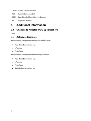 3
GUID Global Unique Identifier
RPC Remote Procedure Call
RTPS Real-Time Publish-Subscribe Protocol
SN Sequence Number
Additional Information
Changes to Adopted OMG Specifications
None
Acknowledgements
The following companies submitted this specification:
 Real-Time Innovations, Inc.
 eProsima
 PrismTech
The following companies support this specification:
 Real-Time Innovations, Inc.
 eProsima
 PrismTech
 Twin Oaks Computing, Inc.
 