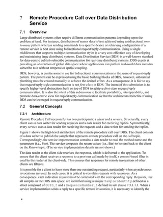4
Remote Procedure Call over Data Distribution
Service
Overview
Large distributed systems often require different communication patterns depending upon the
problem at hand. For instance, distribution of sensor data is best achieved using unidirectional one-
to-many pattern whereas sending commands to a specific device or retrieving configuration of a
remote service is best done using bidirectional request/reply communication. Using a single
middleware that supports multiple communication styles is a very cost-effective way of developing
and maintaining large distributed systems. Data Distribution Service (DDS) is a well-known standard
for data-centric publish-subscribe communication for real-time distributed systems. DDS excels at
providing an abstraction of global data space where applications can publish real-world data and also
subscribe to it without temporal or spatial coupling.
DDS, however, is cumbersome to use for bidirectional communication in the sense of request-reply
pattern. The pattern can be expressed using the basic building blocks of DDS, however, substantial
plumbing must be created manually to achieve the desired effect. As a consequence, it is fair to say
that request/reply style communication is not first-class in DDS. The intent of this submission is to
specify higher-level abstractions built on top of DDS to achieve first-class request/reply
communication. It is also the intent of this submission to facilitate portability, interoperability, and
promote data-centric view for request/reply communication so that the architectural benefits of using
DDS can be leveraged in request/reply communication.
General Concepts
7.2.1 Architecture
Remote Procedure Call necessarily has two participants: a client and a service. Structurally, every
client uses a data writer for sending requests and a data reader for receiving replies. Symmetrically,
every service uses a data reader for receiving the requests and a data writer for sending the replies.
Figure 1 shows the high-level architecture of the remote procedure call over DDS. The client consists
of a data writer to publish the sample that represents remote procedure call on the call topic.
Correspondingly, the service implementation contains a data reader to read the method name and the
parameters (i.e., Foo). The service computes the return values (i.e., Bar) to be sent back to the client
on the Return topic. (The service implementation details are not shown.)
The data reader at the client side receives the response, which is delivered to the application. To
ensure that the client receives a response to a previous call made by itself, a content-based filter is
used by the reader at the client-side. This ensures that responses for remote invocations of other
clients are filtered.
It is possible for a client to have more than one outstanding request, particularly when asynchronous
invocations are used. In such cases, it is critical to correlate requests with responses. As a
consequence, each individual request must be correlated with the corresponding reply. Requests, like
all samples in the DDS data space, are identified using a unique SampleIdentity defined as a
struct composed of GUID_t and a SequenceNumber_t defined in sub clause 7.5.1.1.1. When a
service implementation sends a reply to a specific remote invocation, it is necessary to identify the
 