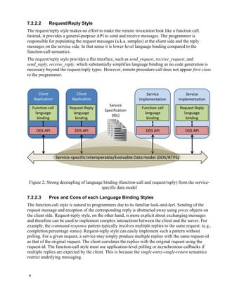 6
7.2.2.2 Request/Reply Style
The request/reply style makes no effort to make the remote invocation look like a function call.
Instead, it provides a general-purpose API to send and receive messages. The programmer is
responsible for populating the request messages (a.k.a. samples) at the client side and the reply
messages on the service side. In that sense it is lower-level language binding compared to the
function-call semantics.
The request/reply style provides a flat interface, such as send_request, receive_request, and
send_reply, receive_reply, which substantially simplifies language binding as no code generation is
necessary beyond the request/reply types. However, remote procedure call does not appear first-class
to the programmer.
Figure 2: Strong decoupling of language binding (function-call and request/reply) from the service-
specific data model
7.2.2.3 Pros and Cons of each Language Binding Styles
The function-call style is natural to programmers due to its familiar look-and-feel. Sending of the
request message and reception of the corresponding reply is abstracted away using proxy objects on
the client side. Request-reply style, on the other hand, is more explicit about exchanging messages
and therefore can be used to implement complex interactions between the client and the server. For
example, the command-response pattern typically involves multiple replies to the same request. (e.g.,
completion percentage status). Request-reply style can easily implement such a pattern without
polling. For a given request, a service may simply produce multiple replies with the same request-id
as that of the original request. The client correlates the replies with the original request using the
request-id. The function-call style must use application-level polling or asynchronous callbacks if
multiple replies are expected by the client. This is because the single-entry-single-return semantics
restrict underlying messaging.
 