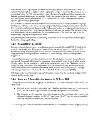 7
Furthermore, request-reply style is inherently asynchronous because invocation of the service is
separated from reception of replies. Multiple replies (for a single request) may be consumed one at a
time or in a batch. The API for request-reply style often simplifies code-generation requirements
because stubs and skeletons are not required. Finally, the request-reply style is strongly typed and
this specification uses templates in case of C++ and generics in case of Java to provide service-
specific type-rich language bindings.
It is important to note that the client and service sides are not coupled with respect to the language
binding styles. Thanks to the strong separation imposed by the mapping of interfaces to topic types.
It is possible for a client to use function-call style language binding to invoke remote operations on a
server that uses request/reply style language binding to implement the service. The converse is also
true. Furthermore, it is also possible for the stubs and skeletons of the functional style to use the
request/reply language binding under the hood.
In light of the above observation, a conforming implementation to this specification shall support
both styles of language binding.
7.2.3 Request-Reply Correlation
Request-reply correlation requires an ability to retrieve the sample identity (GUID, SN) at both the
requester and service side. The requester needs to know the sample identity because it needs to
correlate the reply with the original request. The service implementation also needs to retrieve the
sample identity of the request so that it can use it to relate the reply sample to the request that
triggered it.
This specification makes important distinction in how the information necessary for correlation is
propagated. The sample-identity can be propagated either implicitly or explicitly. Explicit sample-
identity implies that the request-id is visible in the top-level data type for the DDS topic. Implicit
sample-identity, on the other hand, implies that the request sample-identity is communicated via
extensibility mechanisms supported by the DDS-RTPS protocol. Specifically using the inlineQoS
sub-message element. See sub clause 8.3.7.2 of the DDS-RTPS specification [RTPS].
In both cases, the specification provides APIs to get the request-id at the client side and get/set the
request-id at the service side.
7.2.4 Basic and Enhanced Service Mapping for RPC over DDS
This specification includes two mappings for interfaces to DDS topics and types called “Basic” and
“Enhanced”.
 The Basic service mapping enables RPC over DDS functionality without any extensions to the
[DDS] and [DDS-RTPS] specifications. It uses explicit request-id for correlation
 The Enhanced service mapping uses implicit request-id for correlation, allows use of the
additional data-types defined in DDS-XTypes, uses DDS-XTypes for type-compatibility
checking, and provides more robust service discovery.
The following table summarizes the key aspects of the Basic and Enhanced service mapping profiles
 