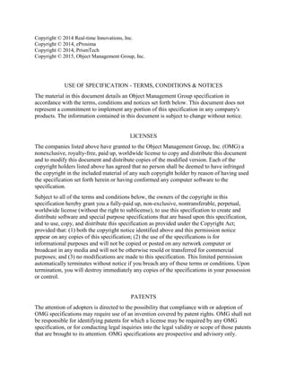 Copyright © 2014 Real-time Innovations, Inc.
Copyright © 2014, eProsima
Copyright © 2014, PrismTech
Copyright © 2015, Object Management Group, Inc.
USE OF SPECIFICATION - TERMS, CONDITIONS & NOTICES
The material in this document details an Object Management Group specification in
accordance with the terms, conditions and notices set forth below. This document does not
represent a commitment to implement any portion of this specification in any company's
products. The information contained in this document is subject to change without notice.
LICENSES
The companies listed above have granted to the Object Management Group, Inc. (OMG) a
nonexclusive, royalty-free, paid up, worldwide license to copy and distribute this document
and to modify this document and distribute copies of the modified version. Each of the
copyright holders listed above has agreed that no person shall be deemed to have infringed
the copyright in the included material of any such copyright holder by reason of having used
the specification set forth herein or having conformed any computer software to the
specification.
Subject to all of the terms and conditions below, the owners of the copyright in this
specification hereby grant you a fully-paid up, non-exclusive, nontransferable, perpetual,
worldwide license (without the right to sublicense), to use this specification to create and
distribute software and special purpose specifications that are based upon this specification,
and to use, copy, and distribute this specification as provided under the Copyright Act;
provided that: (1) both the copyright notice identified above and this permission notice
appear on any copies of this specification; (2) the use of the specifications is for
informational purposes and will not be copied or posted on any network computer or
broadcast in any media and will not be otherwise resold or transferred for commercial
purposes; and (3) no modifications are made to this specification. This limited permission
automatically terminates without notice if you breach any of these terms or conditions. Upon
termination, you will destroy immediately any copies of the specifications in your possession
or control.
PATENTS
The attention of adopters is directed to the possibility that compliance with or adoption of
OMG specifications may require use of an invention covered by patent rights. OMG shall not
be responsible for identifying patents for which a license may be required by any OMG
specification, or for conducting legal inquiries into the legal validity or scope of those patents
that are brought to its attention. OMG specifications are prospective and advisory only.
 