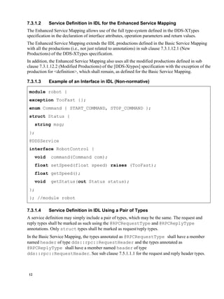 12
7.3.1.2 Service Definition in IDL for the Enhanced Service Mapping
The Enhanced Service Mapping allows use of the full type-system defined in the DDS-XTypes
specification in the declaration of interface attributes, operation parameters and return values.
The Enhanced Service Mapping extends the IDL productions defined in the Basic Service Mapping
with all the productions (i.e., not just related to annotations) in sub clause 7.3.1.12.1 (New
Productions) of the DDS-XTypes specification.
In addition, the Enhanced Service Mapping also uses all the modified productions defined in sub
clause 7.3.1.12.2 (Modified Productions) of the [DDS-Xtypes] specification with the exception of the
production for <definition>, which shall remain, as defined for the Basic Service Mapping.
7.3.1.3 Example of an Interface in IDL (Non-normative)
module robot {
exception TooFast {};
enum Command { START_COMMAND, STOP_COMMAND };
struct Status {
string msg;
};
@DDSService
interface RobotControl {
void command(Command com);
float setSpeed(float speed) raises (TooFast);
float getSpeed();
void getStatus(out Status status);
};
}; //module robot
7.3.1.4 Service Definition in IDL Using a Pair of Types
A service definition may simply include a pair of types, which may be the same. The request and
reply types shall be marked as such using the @RPCRequestType and @RPCReplyType
annotations. Only struct types shall be marked as request/reply types.
In the Basic Service Mapping, the types annotated as @RPCRequestType shall have a member
named header of type dds::rpc::RequestHeader and the types annotated as
@RPCReplyType shall have a member named header of type
dds::rpc::RequestHeader. See sub clause 7.5.1.1.1 for the request and reply header types.
 