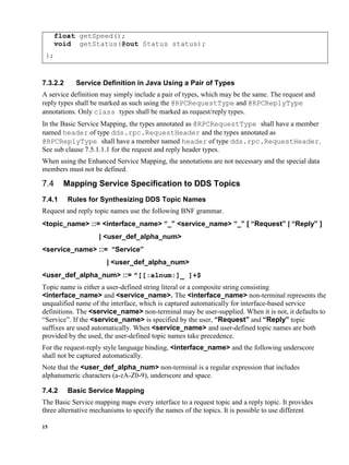 15
float getSpeed();
void getStatus(@out Status status);
};
7.3.2.2 Service Definition in Java Using a Pair of Types
A service definition may simply include a pair of types, which may be the same. The request and
reply types shall be marked as such using the @RPCRequestType and @RPCReplyType
annotations. Only class types shall be marked as request/reply types.
In the Basic Service Mapping, the types annotated as @RPCRequestType shall have a member
named header of type dds.rpc.RequestHeader and the types annotated as
@RPCReplyType shall have a member named header of type dds.rpc.RequestHeader.
See sub clause 7.5.1.1.1 for the request and reply header types.
When using the Enhanced Service Mapping, the annotations are not necessary and the special data
members must not be defined.
Mapping Service Specification to DDS Topics
7.4.1 Rules for Synthesizing DDS Topic Names
Request and reply topic names use the following BNF grammar.
<topic_name> ::= <interface_name> “_” <service_name> “_” [ “Request” | “Reply” ]
| <user_def_alpha_num>
<service_name> ::= “Service”
| <user_def_alpha_num>
<user_def_alpha_num> ::= ^[[:alnum:]_ ]+$
Topic name is either a user-defined string literal or a composite string consisting
<interface_name> and <service_name>. The <interface_name> non-terminal represents the
unqualified name of the interface, which is captured automatically for interface-based service
definitions. The <service_name> non-terminal may be user-supplied. When it is not, it defaults to
“Service”. If the <service_name> is specified by the user, “Request” and “Reply” topic
suffixes are used automatically. When <service_name> and user-defined topic names are both
provided by the used, the user-defined topic names take precedence.
For the request-reply style language binding, <interface_name> and the following underscore
shall not be captured automatically.
Note that the <user_def_alpha_num> non-terminal is a regular expression that includes
alphanumeric characters (a-zA-Z0-9), underscore and space.
7.4.2 Basic Service Mapping
The Basic Service mapping maps every interface to a request topic and a reply topic. It provides
three alternative mechanisms to specify the names of the topics. It is possible to use different
 