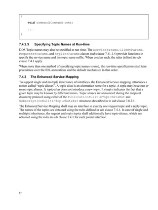 17
{
void command(Command com);
...
}
7.4.2.3 Specifying Topic Names at Run-time
DDS Topic names may also be specified at run-time. The ServiceParams, ClientParams,
RequesterParams, and ReplierParams classes (sub clause 7.11.1.4) provide functions to
specify the service name and the topic name suffix. When used as such, the rules defined in sub
clause 7.4.1 apply.
When more than one method of specifying topic names is used, the run-time specification shall take
precedence over the IDL annotations and the default mechanism in that order.
7.4.3 The Enhanced Service Mapping
To support single and multiple inheritance of interfaces, the Enhanced Service mapping introduces a
notion called “topic aliases”. A topic-alias is an alternative name for a topic. A topic may have one or
more topic aliases. A topic-alias does not introduce a new topic. It simply indicates the fact that a
given topic may be known by different names. Topic aliases are announced during the endpoint
discovery protocol using either of the PublicationBuiltinTopicDataExt and
SubscriptionBuiltinTopicDataExt structures described in in sub clause 7.6.2.1.
The Enhanced Service Mapping shall map an interface to exactly one request topic and a reply topic.
The names of the topics are obtained using the rules defined in sub clause 7.4.1. In case of single and
multiple inheritance, the request and reply topics shall additionally have topic-aliases, which are
obtained using the rules in sub clause 7.4.1 for each parent interface.
 