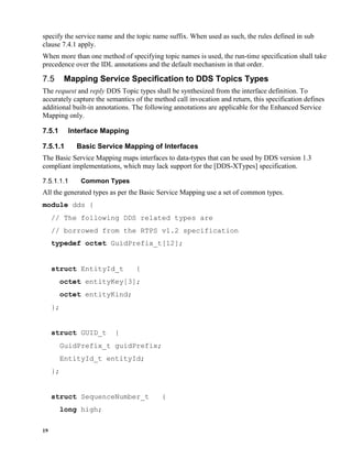 19
specify the service name and the topic name suffix. When used as such, the rules defined in sub
clause 7.4.1 apply.
When more than one method of specifying topic names is used, the run-time specification shall take
precedence over the IDL annotations and the default mechanism in that order.
Mapping Service Specification to DDS Topics Types
The request and reply DDS Topic types shall be synthesized from the interface definition. To
accurately capture the semantics of the method call invocation and return, this specification defines
additional built-in annotations. The following annotations are applicable for the Enhanced Service
Mapping only.
7.5.1 Interface Mapping
7.5.1.1 Basic Service Mapping of Interfaces
The Basic Service Mapping maps interfaces to data-types that can be used by DDS version 1.3
compliant implementations, which may lack support for the [DDS-XTypes] specification.
Common Types
All the generated types as per the Basic Service Mapping use a set of common types.
module dds {
// The following DDS related types are
// borrowed from the RTPS v1.2 specification
typedef octet GuidPrefix_t[12];
struct EntityId_t {
octet entityKey[3];
octet entityKind;
};
struct GUID_t {
GuidPrefix_t guidPrefix;
EntityId_t entityId;
};
struct SequenceNumber_t {
long high;
 