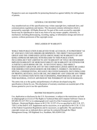 Prospective users are responsible for protecting themselves against liability for infringement
of patents.
GENERAL USE RESTRICTIONS
Any unauthorized use of this specification may violate copyright laws, trademark laws, and
communications regulations and statutes. This document contains information which is
protected by copyright. All Rights Reserved. No part of this work covered by copyright
herein may be reproduced or used in any form or by any means--graphic, electronic, or
mechanical, including photocopying, recording, taping, or information storage and retrieval
systems--without permission of the copyright owner.
DISCLAIMER OF WARRANTY
WHILE THIS PUBLICATION IS BELIEVED TO BE ACCURATE, IT IS PROVIDED "AS
IS" AND MAY CONTAIN ERRORS OR MISPRINTS. THE OBJECT MANAGEMENT
GROUP AND THE COMPANIES LISTED ABOVE MAKE NO WARRANTY OF ANY
KIND, EXPRESS OR IMPLIED, WITH REGARD TO THIS PUBLICATION,
INCLUDING BUT NOT LIMITED TO ANY WARRANTY OF TITLE OR OWNERSHIP,
IMPLIED WARRANTY OF MERCHANTABILITY OR WARRANTY OF FITNESS FOR
A PARTICULAR PURPOSE OR USE. IN NO EVENT SHALL THE OBJECT
MANAGEMENT GROUP OR ANY OF THE COMPANIES LISTED ABOVE BE LIABLE
FOR ERRORS CONTAINED HEREIN OR FOR DIRECT, INDIRECT, INCIDENTAL,
SPECIAL, CONSEQUENTIAL, RELIANCE OR COVER DAMAGES, INCLUDING LOSS
OF PROFITS, REVENUE, DATA OR USE, INCURRED BY ANY USER OR ANY THIRD
PARTY IN CONNECTION WITH THE FURNISHING, PERFORMANCE, OR USE OF
THIS MATERIAL, EVEN IF ADVISED OF THE POSSIBILITY OF SUCH DAMAGES.
The entire risk as to the quality and performance of software developed using this
specification is borne by you. This disclaimer of warranty constitutes an essential part of the
license granted to you to use this specification.
RESTRICTED RIGHTS LEGEND
Use, duplication or disclosure by the U.S. Government is subject to the restrictions set forth
in subparagraph (c) (1) (ii) of The Rights in Technical Data and Computer Software Clause at
DFARS 252.227-7013 or in subparagraph (c)(1) and (2) of the Commercial Computer
Software - Restricted Rights clauses at 48 C.F.R. 52.227-19 or as specified in 48 C.F.R. 227-
7202-2 of the DoD F.A.R. Supplement and its successors, or as specified in 48 C.F.R. 12.212
of the Federal Acquisition Regulations and its successors, as applicable. The specification
copyright owners are as indicated above and may be contacted through the Object
Management Group, 109 Highland Ave, Needham, MA 02494 USA
 