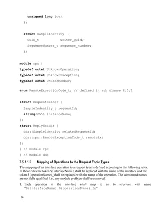 20
unsigned long low;
};
struct SampleIdentity {
GUID_t writer_guid;
SequenceNumber_t sequence_number;
};
module rpc {
typedef octet UnknownOperation;
typedef octet UnknownException;
typedef octet UnusedMember;
enum RemoteExceptionCode_t; // defined in sub clause 8.5.2
struct RequestHeader {
SampleIndentity_t requestId;
string<255> instanceName;
};
struct ReplyHeader {
dds::SampleIdentity relatedRequestId;
dds::rpc::RemoteExceptionCode_t remoteEx;
};
} // module rpc
} // module dds
Mapping of Operations to the Request Topic Types
The mapping of an interface operation to a request type is defined according to the following rules.
In these rules the token ${interfaceName} shall be replaced with the name of the interface and the
token ${operationName}_shall be replaced with the name of the operation. The substituted names
are not fully qualified. I.e., any module prefixes shall be removed.
1. Each operation in the interface shall map to an In structure with name
“${interfaceName}_${operationName}_In”.
 