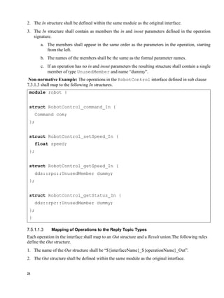 21
2. The In structure shall be defined within the same module as the original interface.
3. The In structure shall contain as members the in and inout parameters defined in the operation
signature.
a. The members shall appear in the same order as the parameters in the operation, starting
from the left.
b. The names of the members shall be the same as the formal parameter names.
c. If an operation has no in and inout parameters the resulting structure shall contain a single
member of type UnusedMember and name “dummy”.
Non-normative Example: The operations in the RobotControl interface defined in sub clause
7.3.1.3 shall map to the following In structures.
module robot {
struct RobotControl_command_In {
Command com;
};
struct RobotControl_setSpeed_In {
float speed;
};
struct RobotControl_getSpeed_In {
dds::rpc::UnusedMember dummy;
};
struct RobotControl_getStatus_In {
dds::rpc::UnusedMember dummy;
};
}
Mapping of Operations to the Reply Topic Types
Each operation in the interface shall map to an Out structure and a Result union.The following rules
define the Out structure.
1. The name of the Out structure shall be “${interfaceName}_${operationName}_Out”.
2. The Out structure shall be defined within the same module as the original interface.
 