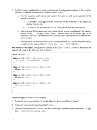 22
3. The Out structure shall contain as members the out and inout parameters defined in the operation
signature. In addition it may contain a member named “return_”.
a. The Out structure shall include one member for each out and inout parameter in the
operation signature.
i. The members shall appear in the same order as the parameters in the operation,
starting from the left.
ii. The name of the members shall be the same as the formal parameter names.
b. If the operation defines a non-void return value the Out structure shall have its last member
named “return_”. The type of the “return_” member shall be the return type of the
operation. In the case where the function does not define a return value this member shall
not be present.
c. If the operation has no return value, no out/inout parameters, the Out structure shall contain
a single member named “dummy” of type dds::rpc::UnusedMember.
Non-normative Example: The operations defined in the RobotControl interface defined in sub
clause 7.3.1.3 map to the following Out structures.
module robot {
struct RobotControl_command_Out {
dds::rpc::UnusedMember dummy;
};
struct RobotControl_setSpeed_Out {
float return_;
};
struct RobotControl_getSpeed_Out {
float return_;
};
struct RobotControl_getStatus_Out {
Status status;
};
}
The following rules define the Result union.
1. The Result union name shall be “${interfaceName}}_${operationName}_Result”.
2. The Result union discriminator type shall be long.
3. The Result union shall have a default case label containing a member named “unknownEx” of type
dds::rpc::UnknownException.
 