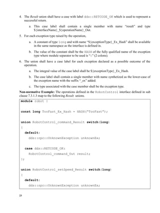 23
4. The Result union shall have a case with label dds::RETCODE_OK which is used to represent a
successful return.
a. This case label shall contain a single member with name “result” and type
${interfaceName}_${operationName}_Out.
5. For each exception type raised by the operation,
a. A constant of type long and with name “${exceptionType}_Ex_Hash” shall be available
in the same namespace as the interface is defined in.
b. The value of the constant shall be the HASH of the fully qualified name of the exception
type where module separator to be used is “::” (2 colons).
6. The union shall have a case label for each exception declared as a possible outcome of the
operation.
a. The integral value of the case label shall be ${exceptionType}_Ex_Hash.
b. The case label shall contain a single member with name synthetized as the lower-case of
the exception name with the suffix “_ex” added.
c. The type associated with the case member shall be the exception type.
Non-normative Example: The operations defined in the RobotControl interface defined in sub
clause 7.3.1.3 map to the following Result unions.
module robot {
const long TooFast_Ex_Hash = HASH(“TooFast”);
union RobotControl_command_Result switch(long)
{
default:
dds::rpc::UnknownException unknownEx;
case dds::RETCODE_OK:
RobotControl_command_Out result;
};
union RobotControl_setSpeed_Result switch(long)
{
default:
dds::rpc::UnknownException unknownEx;
 