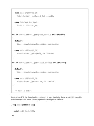 24
case dds::RETCODE_OK:
RobotControl_setSpeed_Out result;
case TooFast_Ex_Hash:
TooFast toofast_ex;
};
union RobotControl_getSpeed_Result switch(long)
{
default:
dds::rpc::UnknownException unknownEx;
case dds::RETCODE_OK:
RobotControl_getSpeed_Out result;
};
union RobotControl_getStatus_Result switch(long)
{
default:
dds::rpc::UnknownException unknownEx;
case dds::RETCODE_OK:
RobotControl_getStatus_Out result;
};
} // module robot
In the above IDL the short-hand HASH(arg) is used for clarity. In the actual IDL it shall be
substituted with the actual value computed according to the formula:
long HASH(string arg)
{
octet md5_hash[16];
 