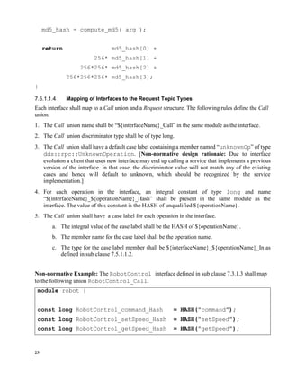 25
md5_hash = compute_md5( arg );
return md5_hash[0] +
256* md5_hash[1] +
256*256* md5_hash[2] +
256*256*256* md5_hash[3];
}
Mapping of Interfaces to the Request Topic Types
Each interface shall map to a Call union and a Request structure. The following rules define the Call
union.
1. The Call union name shall be “${interfaceName}_Call” in the same module as the interface.
2. The Call union discriminator type shall be of type long.
3. The Call union shall have a default case label containing a member named “unknownOp” of type
dds::rpc::UnknownOperation. [Non-normative design rationale: Due to interface
evolution a client that uses new interface may end up calling a service that implements a previous
version of the interface. In that case, the discriminator value will not match any of the existing
cases and hence will default to unknown, which should be recognized by the service
implementation.]
4. For each operation in the interface, an integral constant of type long and name
“$(interfaceName}_${operationName}_Hash” shall be present in the same module as the
interface. The value of this constant is the HASH of unqualified ${operationName}.
5. The Call union shall have a case label for each operation in the interface.
a. The integral value of the case label shall be the HASH of ${operationName}.
b. The member name for the case label shall be the operation name.
c. The type for the case label member shall be ${interfaceName}_${operationName}_In as
defined in sub clause 7.5.1.1.2.
Non-normative Example: The RobotControl interface defined in sub clause 7.3.1.3 shall map
to the following union RobotControl_Call.
module robot {
const long RobotControl_command_Hash = HASH(“command”);
const long RobotControl_setSpeed_Hash = HASH(“setSpeed”);
const long RobotControl_getSpeed_Hash = HASH(“getSpeed”);
 