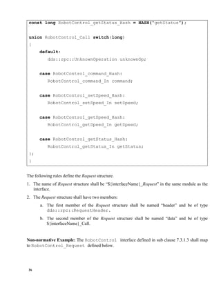 26
const long RobotControl_getStatus_Hash = HASH(“getStatus”);
union RobotControl_Call switch(long)
{
default:
dds::rpc::UnknownOperation unknownOp;
case RobotControl_command_Hash:
RobotControl_command_In command;
case RobotControl_setSpeed_Hash:
RobotControl_setSpeed_In setSpeed;
case RobotControl_getSpeed_Hash:
RobotControl_getSpeed_In getSpeed;
case RobotControl_getStatus_Hash:
RobotControl_getStatus_In getStatus;
};
}
The following rules define the Request structure.
1. The name of Request structure shall be “${interfaceName}_Request” in the same module as the
interface.
2. The Request structure shall have two members:
a. The first member of the Request structure shall be named “header” and be of type
dds::rpc::RequestHeader.
b. The second member of the Request structure shall be named “data” and be of type
${interfaceName}_Call.
Non-normative Example: The RobotControl interface defined in sub clause 7.3.1.3 shall map
to RobotControl_Request defined below.
 
