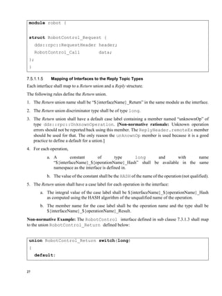 27
module robot {
struct RobotControl_Request {
dds::rpc::RequestHeader header;
RobotControl_Call data;
};
}
Mapping of Interfaces to the Reply Topic Types
Each interface shall map to a Return union and a Reply structure.
The following rules define the Return union.
1. The Return union name shall be “${interfaceName}_Return” in the same module as the interface.
2. The Return union discriminator type shall be of type long.
3. The Return union shall have a default case label containing a member named “unknownOp” of
type dds::rpc::UnknownOperation. [Non-normative rationale: Unknown operation
errors should not be reported back using this member. The ReplyHeader.remoteEx member
should be used for that. The only reason the unknownOp member is used because it is a good
practice to define a default for a union.]
4. For each operation,
a. A constant of type long and with name
“${interfaceName}_${operationName}_Hash” shall be available in the same
namespace as the interface is defined in.
b. The value of the constant shall be the HASH of the name of the operation (not qualified).
5. The Return union shall have a case label for each operation in the interface:
a. The integral value of the case label shall be ${interfaceName}_${operationName}_Hash
as computed using the HASH algorithm of the unqualified name of the operation.
b. The member name for the case label shall be the operation name and the type shall be
${interfaceName}_${operationName}_Result.
Non-normative Example: The RobotControl interface defined in sub clause 7.3.1.3 shall map
to the union RobotControl_Return defined below:
union RobotControl_Return switch(long)
{
default:
 