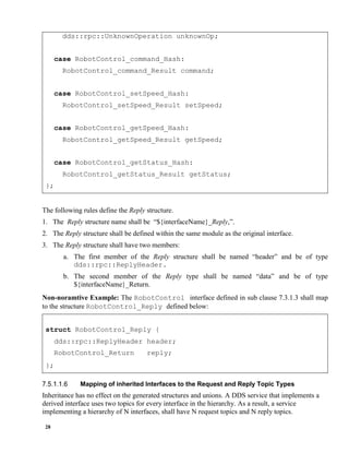 28
dds::rpc::UnknownOperation unknownOp;
case RobotControl_command_Hash:
RobotControl_command_Result command;
case RobotControl_setSpeed_Hash:
RobotControl_setSpeed_Result setSpeed;
case RobotControl_getSpeed_Hash:
RobotControl_getSpeed_Result getSpeed;
case RobotControl_getStatus_Hash:
RobotControl_getStatus_Result getStatus;
};
The following rules define the Reply structure.
1. The Reply structure name shall be “${interfaceName}_Reply,”.
2. The Reply structure shall be defined within the same module as the original interface.
3. The Reply structure shall have two members:
a. The first member of the Reply structure shall be named “header” and be of type
dds::rpc::ReplyHeader.
b. The second member of the Reply type shall be named “data” and be of type
${interfaceName}_Return.
Non-noramtive Example: The RobotControl interface defined in sub clause 7.3.1.3 shall map
to the structure RobotControl_Reply defined below:
struct RobotControl_Reply {
dds::rpc::ReplyHeader header;
RobotControl_Return reply;
};
Mapping of inherited Interfaces to the Request and Reply Topic Types
Inheritance has no effect on the generated structures and unions. A DDS service that implements a
derived interface uses two topics for every interface in the hierarchy. As a result, a service
implementing a hierarchy of N interfaces, shall have N request topics and N reply topics.
 