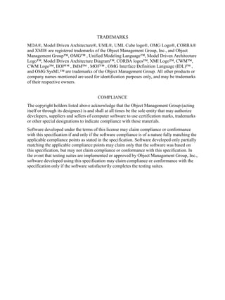 TRADEMARKS
MDA®, Model Driven Architecture®, UML®, UML Cube logo®, OMG Logo®, CORBA®
and XMI® are registered trademarks of the Object Management Group, Inc., and Object
Management Group™, OMG™ , Unified Modeling Language™, Model Driven Architecture
Logo™, Model Driven Architecture Diagram™, CORBA logos™, XMI Logo™, CWM™,
CWM Logo™, IIOP™ , IMM™ , MOF™ , OMG Interface Definition Language (IDL)™ ,
and OMG SysML™ are trademarks of the Object Management Group. All other products or
company names mentioned are used for identification purposes only, and may be trademarks
of their respective owners.
COMPLIANCE
The copyright holders listed above acknowledge that the Object Management Group (acting
itself or through its designees) is and shall at all times be the sole entity that may authorize
developers, suppliers and sellers of computer software to use certification marks, trademarks
or other special designations to indicate compliance with these materials.
Software developed under the terms of this license may claim compliance or conformance
with this specification if and only if the software compliance is of a nature fully matching the
applicable compliance points as stated in the specification. Software developed only partially
matching the applicable compliance points may claim only that the software was based on
this specification, but may not claim compliance or conformance with this specification. In
the event that testing suites are implemented or approved by Object Management Group, Inc.,
software developed using this specification may claim compliance or conformance with the
specification only if the software satisfactorily completes the testing suites.
 