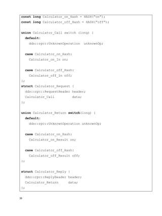 33
const long Calculator_on_Hash = HASH(“on”);
const long Calculator_off_Hash = HASH(“off”);
union Calculator_Call switch (long) {
default:
dds::rpc::UnknownOperation unknownOp;
case Calculator_on_Hash:
Calculator_on_In on;
case Calculator_off_Hash:
Calculator_off_In off;
};
struct Calculator_Request {
dds::rpc::RequestHeader header;
Calculator_Call data;
};
union Calculator_Return switch(long) {
default:
dds::rpc::UnknownOperation unknownOp;
case Calculator_on_Hash:
Calculator_on_Result on;
case Calculator_off_Hash:
Calculator_off_Result off;
};
struct Calculator_Reply {
dds::rpc::ReplyHeader header;
Calculator_Return data;
};
 