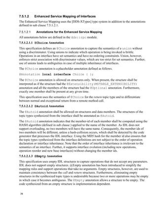 34
7.5.1.2 Enhanced Service Mapping of Interfaces
The Enhanced Service Mapping uses the [DDS-XTypes] type system in addition to the annotations
defined in sub clause 7.5.1.2.1.
Annotations for the Enhanced Service Mapping
All annotations below are defined in the dds::rpc module.
7.5.1.2.1.1 @Choice Annotation
This specification defines an @Choice annotation to capture the semantics of a union without
using a discriminator. Using unions to indicate which operation is being invoked is brittle.
Operations in an interface have set semantics and have no ordering constraints. Union, however,
enforces strict association with discriminator values, which are too strict for set semantics. Further,
use of unions leads to ambiguities in case of multiple inheritance of interfaces.
The @Choice annotation is a placeholder annotation defined as follows.
@Annotation local interface Choice { };
The @Choice annotation is allowed on structures only. When present, the structure shall be
interpreted as if the structure had the @Extensibility(MUTABLE_EXTENSIBILITY)
annotation and all the members of the structure had the @Optional annotation. Furthermore,
exactly one member shall be present at any given time.
This specification uses the semantics of @Choice for the return topic type and to differentiate
between normal and exceptional return from a remote method call.
7.5.1.2.1.2 @Autoid Annotation
The @Autoid annotation shall be allowed on structures and data members. The structures of the
topic types synthesized from the interface shall be annotated as @Autoid.
The @Autoid annotation indicates that the member-id of each member shall be computed using the
HASH algorithm (defined in sub clause ) applied to the name of the member. As IDL does not
support overloading, no two members will have the same name. Consequently, the member ids of
two members will be different, unless a hash-collision occurs, which shall be detected by the code
generator that processes the IDL interface. Using the MD5 hash for the member id also ensures that
the topic types synthesized from the interface definitions are not subject to the order of operation
declaration or interface inheritance. Note that the order of interface inheritance is irrelevant to the
semantics of an interface. Further, it supports interface evolution (including new operations,
operation reorder and new base interfaces) without changing the member ids.
7.5.1.2.1.3 @Empty Annotation
This specification uses empty IDL structures to capture operations that do not accept any parameters.
IDL does not support empty structures. @Empty annotation has been introduced to simplify the
mapping rules and support operations that take no arguments. Empty structures, however, are used to
maintain consistency between the call and return structures. Furthermore, eliminating empty
structures in the synthesized topic types is undesirable because two or more operations may be empty
in which case it becomes ambiguous. The @Empty annotation allows a structure to be empty. The
code synthesized from an empty structure is implementation dependent.
 