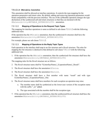 35
7.5.1.2.1.4 @Mutable Annotation
This annotation shall be allowed on interface operations. It controls the type-mapping for the
operation parameters and return value. By default, adding and removing operation parameters would
break compatibility with the previous interface. The use of the @Mutable operation changes the type
declaration of the synthesized call and return structures so that they are declared with the
@Extensibility(MUTABLE_EXTENSIBILITY) annotation.
Mapping of Operations to the Request Topic Types
The mapping for interface operations is same as defined in sub clause 7.5.1.1.2 with the following
additional rules.
If the operation has the @Mutable annotation, then the synthesized In structure shall have the
annotation @Extensibility(MUTABLE_EXTENSIBILITY)
For example, please see sub clause 7.5.1.1.2.
Mapping of Operations to the Reply Topic Types
Each operation in the interface shall map to an Out structure and a Result structure. The rules for
mapping the Out structure is identical to that defined in sub clause 7.5.1.1.3 with the following
additional rule.
1. If the operation has the @Mutable annotation, then the synthesized Out structure shall have the
annotation @Extensibility(MUTABLE_EXTENSIBILITY)
The mapping rules for the Result structure are as follows.
2. The Result structure name shall be “${interfaceName}_${operationName}_Result”.
3. The Result structure shall have the annotation @Choice.
4. The Result structure shall have the annotation @Autoid.
5. The Result structure shall have a first member with name “result” and with type
${interfaceName}_${operationName}_Out.
6. The Result structure name shall have members for each exception an operation may raise.
a. The member name shall be synthetized as the lower-case version of the exception name
with the suffix “_ex” added.
b. The type associated with the member shall be the exception type.
7. If the operation has the @Mutable annotation, then the synthesized Result structure shall have the
annotation @Extensibility(MUTABLE_EXTENSIBILITY)
 