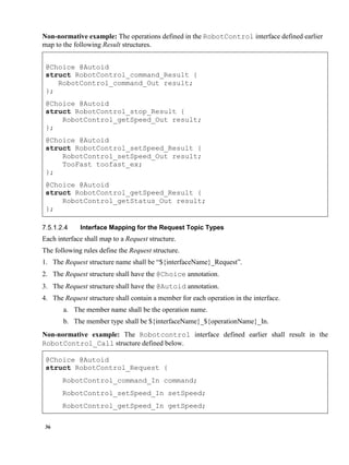 36
Non-normative example: The operations defined in the RobotControl interface defined earlier
map to the following Result structures.
@Choice @Autoid
struct RobotControl_command_Result {
RobotControl_command_Out result;
};
@Choice @Autoid
struct RobotControl_stop_Result {
RobotControl_getSpeed_Out result;
};
@Choice @Autoid
struct RobotControl_setSpeed_Result {
RobotControl_setSpeed_Out result;
TooFast toofast_ex;
};
@Choice @Autoid
struct RobotControl_getSpeed_Result {
RobotControl_getStatus_Out result;
};
Interface Mapping for the Request Topic Types
Each interface shall map to a Request structure.
The following rules define the Request structure.
1. The Request structure name shall be “${interfaceName}_Request”.
2. The Request structure shall have the @Choice annotation.
3. The Request structure shall have the @Autoid annotation.
4. The Request structure shall contain a member for each operation in the interface.
a. The member name shall be the operation name.
b. The member type shall be ${interfaceName}_${operationName}_In.
Non-normative example: The Robotcontrol interface defined earlier shall result in the
RobotControl_Call structure defined below.
@Choice @Autoid
struct RobotControl_Request {
RobotControl_command_In command;
RobotControl_setSpeed_In setSpeed;
RobotControl_getSpeed_In getSpeed;
 