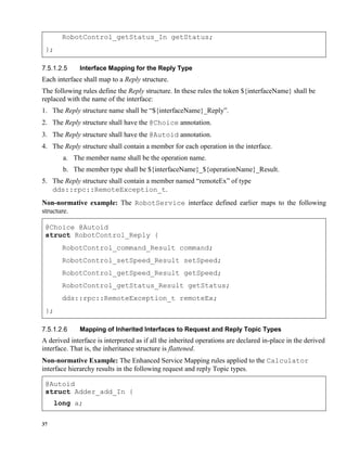 37
RobotControl_getStatus_In getStatus;
};
Interface Mapping for the Reply Type
Each interface shall map to a Reply structure.
The following rules define the Reply structure. In these rules the token ${interfaceName} shall be
replaced with the name of the interface:
1. The Reply structure name shall be “${interfaceName}_Reply”.
2. The Reply structure shall have the @Choice annotation.
3. The Reply structure shall have the @Autoid annotation.
4. The Reply structure shall contain a member for each operation in the interface.
a. The member name shall be the operation name.
b. The member type shall be ${interfaceName}_${operationName}_Result.
5. The Reply structure shall contain a member named “remoteEx” of type
dds::rpc::RemoteException_t.
Non-normative example: The RobotService interface defined earlier maps to the following
structure.
@Choice @Autoid
struct RobotControl_Reply {
RobotControl_command_Result command;
RobotControl_setSpeed_Result setSpeed;
RobotControl_getSpeed_Result getSpeed;
RobotControl_getStatus_Result getStatus;
dds::rpc::RemoteException_t remoteEx;
};
Mapping of Inherited Interfaces to Request and Reply Topic Types
A derived interface is interpreted as if all the inherited operations are declared in-place in the derived
interface. That is, the inheritance structure is flattened.
Non-normative Example: The Enhanced Service Mapping rules applied to the Calculator
interface hierarchy results in the following request and reply Topic types.
@Autoid
struct Adder_add_In {
long a;
 