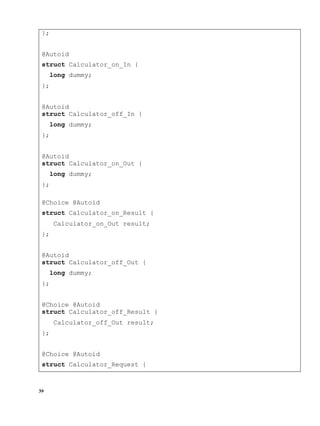 39
};
@Autoid
struct Calculator_on_In {
long dummy;
};
@Autoid
struct Calculator_off_In {
long dummy;
};
@Autoid
struct Calculator_on_Out {
long dummy;
};
@Choice @Autoid
struct Calculator_on_Result {
Calculator_on_Out result;
};
@Autoid
struct Calculator_off_Out {
long dummy;
};
@Choice @Autoid
struct Calculator_off_Result {
Calculator_off_Out result;
};
@Choice @Autoid
struct Calculator_Request {
 