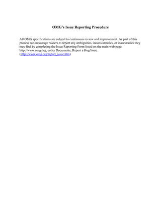 OMG’s Issue Reporting Procedure
All OMG specifications are subject to continuous review and improvement. As part of this
process we encourage readers to report any ambiguities, inconsistencies, or inaccuracies they
may find by completing the Issue Reporting Form listed on the main web page
http://www.omg.org, under Documents, Report a Bug/Issue
(http://www.omg.org/report_issue.htm)
 