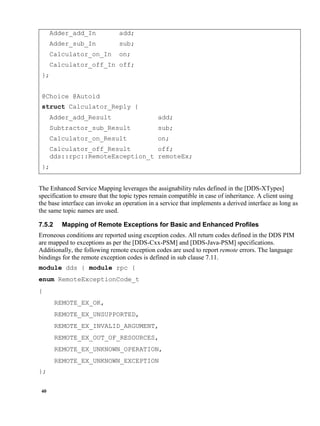 40
Adder_add_In add;
Adder_sub_In sub;
Calculator_on_In on;
Calculator_off_In off;
};
@Choice @Autoid
struct Calculator_Reply {
Adder_add_Result add;
Subtractor_sub_Result sub;
Calculator_on_Result on;
Calculator_off_Result off;
dds::rpc::RemoteException_t remoteEx;
};
The Enhanced Service Mapping leverages the assignability rules defined in the [DDS-XTypes]
specification to ensure that the topic types remain compatible in case of inheritance. A client using
the base interface can invoke an operation in a service that implements a derived interface as long as
the same topic names are used.
7.5.2 Mapping of Remote Exceptions for Basic and Enhanced Profiles
Erroneous conditions are reported using exception codes. All return codes defined in the DDS PIM
are mapped to exceptions as per the [DDS-Cxx-PSM] and [DDS-Java-PSM] specifications.
Additionally, the following remote exception codes are used to report remote errors. The language
bindings for the remote exception codes is defined in sub clause 7.11.
module dds { module rpc {
enum RemoteExceptionCode_t
{
REMOTE_EX_OK,
REMOTE_EX_UNSUPPORTED,
REMOTE_EX_INVALID_ARGUMENT,
REMOTE_EX_OUT_OF_RESOURCES,
REMOTE_EX_UNKNOWN_OPERATION,
REMOTE_EX_UNKNOWN_EXCEPTION
};
 