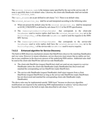 44
The service_instance_name is the instance name specified by the user at the service-side. If
none is specified, there is no default value. Likewise, the client-side DataReader shall not include
service_instance_name.
The topic_aliases are as per defined in sub clause 7.4.3. There is no default value.
The related_datawriter_key shall be set and interpreted according to the following rules:
 When not present the default value for the related datawriter_key shall be interpreted
as GUID_UNKNOWN as defined by sub clause 9.3.1.5 of the RTPS specification.
 The SubscriptionBuiltinTopicDataExt that corresponds to the client-side
DataReader used to receive replies shall have the related_datawriter_key set to the
BuiltinTopicKey_t of the client-side DataWriter used to send the requests to the DDS-
RPC Service.
 The SubscriptionBuiltinTopicDataExt that corresponds to the service-side
DataReader used to write replies shall have the related_datawriter_key set to the
BuiltinTopicKey_t of the service-side DataWriter used to receive requests.
7.6.2.2 Enhanced algorithm for Service Discovery
The built-in DDS discovery mechanism ensures that DataWriters discover the matching DataReaders
and vice versa. However to ensure robustness, service discovery must ensure that no replies are lost
due to race conditions in the discovery process of the underlying DDS entities. Additional rules shall
be used at the client-side DataWriter and service-side DataReader:
 The client-side DataWriter (request DataWriter) shall not send out any request to a service
DataReader unless the client-side DataReader (reply DataReader) has discovered and
matched the corresponding service DataWriter (reply DataWriter).
 The service-side DataReader (request DataReader) shall reject requests from a client
DataWriter (request DataWriter) as long as the service-side DataWriter (reply DataWriter)
has not discovered and matched the corresponding client-side DataReader (reply
DataReader).
The above rules may be implemented outside “DDS layer” because no discovery algorithm
modifications are required in the underlying DDS implementation to achieve “service discovery”
beyond the extensions to the built-in topic data described in sub clause 7.6.2.1.
 