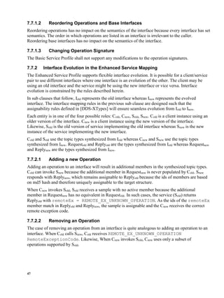 47
7.7.1.2 Reordering Operations and Base Interfaces
Reordering operations has no impact on the semantics of the interface because every interface has set
semantics. The order in which operations are listed in an interface is irrelevant to the caller.
Reordering base interfaces has no impact on the semantics of the interface.
7.7.1.3 Changing Operation Signature
The Basic Service Profile shall not support any modifications to the operation signatures.
7.7.2 Interface Evolution in the Enhanced Service Mapping
The Enhanced Service Profile supports flexible interface evolution. It is possible for a client/service
pair to use different interfaces where one interface is an evolution of the other. The client may be
using an old interface and the service might be using the new interface or vice versa. Interface
evolution is constrained by the rules described herein.
In sub clauses that follow, Iold represents the old interface whereas Inew represents the evolved
interface. The interface mapping rules in the previous sub clause are designed such that the
assignability rules defined in [DDS-XTypes] will ensure seamless evolution from Iold to Inew.
Each entity is in one of the four possible roles: Cold, Cnew, Sold, Snew. Cold is a client instance using an
older version of the interface. Cnew is a client instance using the new version of the interface.
Likewise, Sold is the old version of service implementing the old interface whereas Snew is the new
instance of the service implementing the new interface.
Cold and Sold use the topic types synthesized from Iold whereas Cnew and Snew use the topic types
synthesized from Inew. Requestold and Replyold are the types synthesized from Iold whereas Requestnew
and Replynew are the types synthesized from Inew.
7.7.2.1 Adding a new Operation
Adding an operation to an interface will result in additional members in the synthesized topic types.
Cold can invoke Snew because the additional member in Requestnew is never populated by Cold. Snew
responds with Replynew, which remains assignable to Replyold because the ids of members are based
on md5 hash and therefore uniquely assignable to the target structure.
When Cnew invokes Sold, Sold receives a sample with no active member because the additional
member in Requestnew has no equivalent in Requestold. In such cases, the service (Sold) returns
Replyold with remoteEx = REMOTE_EX_UNKNOWN_OPERATION. As the ids of the remoteEx
member match in Replyold and Replynew, the sample is assignable and the Cnew receives the correct
remote exception code.
7.7.2.2 Removing an Operation
The case of removing an operation from an interface is quite analogous to adding an operation to an
interface. When Cold calls Snew, Cold receives REMOTE_EX_UNKNOWN_OPERATION
RemoteExceptionCode. Likewise, When Cnew invokes Sold, Cnew uses only a subset of
operations supported by Sold.
 