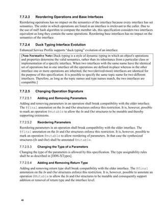 48
7.7.2.3 Reordering Operations and Base Interfaces
Reordering operations has no impact on the semantics of the interface because every interface has set
semantics. The order in which operations are listed in an interface is irrelevant to the caller. Due to
the use of md5 hash algorithm to compute the member ids, this specification considers two interfaces
equivalent as long they contain the same operations. Reordering base interfaces has no impact on the
semantics of the interface.
7.7.2.4 Duck Typing Interface Evolution
Enhanced Service Profile supports “duck typing” evolution of an interface.
[Non-Normative Note: Duck typing is a style of dynamic typing in which an object's operations
and properties determine the valid semantics, rather than its inheritance from a particular class or
implementation of a specific interface. When two interfaces with the same name have the identical
set of operations but in one interface all the operations are defined in-place whereas in the other
interface one or more operations are inherited, the two (derived-most) interfaces are identical for
the purpose of this specification. It is possible to specify the same topic name for two different
interfaces. Therefore, as long as the topic names and type names match, the two interfaces are
compatible.]
7.7.2.5 Changing Operation Signature
Adding and Removing Parameters
Adding and removing parameters in an operation shall break compatibility with the older interface.
The @final annotation on the In and Out structures enforce this restriction. It is, however, possible
to mark an operation @mutable to allow the In and Out structures to be mutable and thereby
supporting extensions.
Reordering Parameters
Reordering parameters in an operation shall break compatibility with the older interface. The
@final annotation on the In and Out structures enforce this restriction. It is, however, possible to
mark an operation @mutable to allow reordering of parameters. In that case the synthesized
structures (In and Out) shall be annotated @mutable.
Changing the Type of a Parameters
Changing the type of the parameters is allowed by this specification. The type assignability rules
shall be as described in [DDS-XTypes].
Adding and Removing Return Type
Adding and removing return type shall break compatibility with the older interface. The @final
annotation on the In and Out structures enforce this restriction. It is, however, possible to annotate an
operation @Mutable to allow the In and Out structures to be mutable and consequently support
addition or removal of return type and the interface level.
 