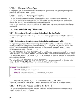 49
Changing the Return Type
Changing the type of the return value is allowed by this specification. The type assignability rules
shall be as described in [DDS-XTypes].
Adding and Removing an Exception
This specification supports adding and removing one or more exceptions on an operation. The
@mutable annotation on the return structure will support this interface evolution. The language
binding that provides function call/return semantics may throw
REMOTE_EX_UNKNOWN_EXCEPTION if the RPC call results into an exception that client does not
understand.
Request and Reply Correlation
7.8.1 Request and Reply Correlation in the Basic Service Profile
The Basic service profile uses the RequestHeader and ReplyHeader described in sub clause
7.5.1.1.1.
7.8.2 Request and Reply Correlation in the Enhanced Service Profile
To support propagation of the sample identity of a related request this specification extends the
[RTPS] specification adding a new parameter id PID_RELATED_SAMPLE_IDENTITY with value
0x0083. This parameter may appear in the inlineQos sub-message element of the DATA sub-
message (see sub clause 9.4.5.3 in [RTPS]).
The PID_RELATED_SAMPLE_IDENTITY shall be used for data samples sent as reply to a request.
When present, it shall contain the CDR serialization of the SampleIdentity structure defined below.
The RELATED_SAMPLE_IDENTITY_INVALID constant is used to indicate an invalid/non-
existing sample identity.
The value of the PID_RELATED_SAMPLE_IDENTITY in a reply message shall be identical to the
sample identity (GUID, SN) of the request sample that triggered the reply.
struct SampleIdentity {
struct GUID_t writer_guid;
struct SequenceNumber_t sequence_number;
}
RELATED_SAMPLE_IDENTITY_INVALID is defined as { GUID_UNKNOWN ,
SEQUENCENUMBER_UNKNOWN } both of which are defined in the [RTPS] specification.
7.8.2.1 Retrieve the Request Identity at the Service Side
This specification provides language bindings to retrieve the sample identity of the request in the
form of a SampleIdentity object.
 