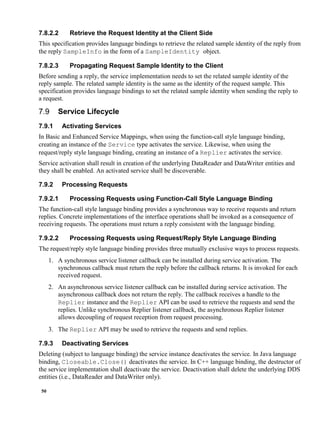 50
7.8.2.2 Retrieve the Request Identity at the Client Side
This specification provides language bindings to retrieve the related sample identity of the reply from
the reply SampleInfo in the form of a SampleIdentity object.
7.8.2.3 Propagating Request Sample Identity to the Client
Before sending a reply, the service implementation needs to set the related sample identity of the
reply sample. The related sample identity is the same as the identity of the request sample. This
specification provides language bindings to set the related sample identity when sending the reply to
a request.
Service Lifecycle
7.9.1 Activating Services
In Basic and Enhanced Service Mappings, when using the function-call style language binding,
creating an instance of the Service type activates the service. Likewise, when using the
request/reply style language binding, creating an instance of a Replier activates the service.
Service activation shall result in creation of the underlying DataReader and DataWriter entities and
they shall be enabled. An activated service shall be discoverable.
7.9.2 Processing Requests
7.9.2.1 Processing Requests using Function-Call Style Language Binding
The function-call style language binding provides a synchronous way to receive requests and return
replies. Concrete implementations of the interface operations shall be invoked as a consequence of
receiving requests. The operations must return a reply consistent with the language binding.
7.9.2.2 Processing Requests using Request/Reply Style Language Binding
The request/reply style language binding provides three mutually exclusive ways to process requests.
1. A synchronous service listener callback can be installed during service activation. The
synchronous callback must return the reply before the callback returns. It is invoked for each
received request.
2. An asynchronous service listener callback can be installed during service activation. The
asynchronous callback does not return the reply. The callback receives a handle to the
Replier instance and the Replier API can be used to retrieve the requests and send the
replies. Unlike synchronous Replier listener callback, the asynchronous Replier listener
allows decoupling of request reception from request processing.
3. The Replier API may be used to retrieve the requests and send replies.
7.9.3 Deactivating Services
Deleting (subject to language binding) the service instance deactivates the service. In Java language
binding, Closeable.Close() deactivates the service. In C++ language binding, the destructor of
the service implementation shall deactivate the service. Deactivation shall delete the underlying DDS
entities (i.e., DataReader and DataWriter only).
 