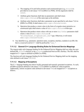 54
e. The mapping of In and InOut primitive and constructed types (e.g.,struct) is
provided in in sub clause 7.4.5 in [DDs-Cxx-PSM]. All the arguments shall be
const.
f. Attribute getter functions shall take no parameters and shall return
dds::rpc::future of the same type as the attribute.
g. Attribute setter functions shall take a parameter as per specified in sub clause 7.4.6 in
[DDS-Cxx-PSM]. It shall return a dds::rpc::future<void>.
h. Operation that produce a return value in the form of a regular return (primitive or
constructed type) shall return a value of dds::rpc::future of that type.
i. Operation that produce return values with one or more Out/InOut parameters shall
return a value of dds::rpc::future of
“${interface}_${operation}_Out” type. Otherwise, it will return
dds::rpc::future<void>.
8. Any identifier (e.g., parameter, operation name, exception, interface, module) in an IDL file
that is a reserved word in C++ shall be prefixed by “cxx_”.
7.11.1.2 General C++ Language Binding Rules for Enhanced Service Mappings
The request-reply style language binding for the Enhanced Service Mapping shall use either the user-
defined IDL structs directly or the structs synthesized from an IDL interface. The IDL shall be
mapped to C++ types as defined in [DDS-Cxx-PSM].
The function-call style language binding for the Enhanced Service Mapping shall use the mapping
rules defined in sub clause 7.11.1.1.2.
7.11.1.3 Mapping of Exceptions
The C++ language binding may throw locally generated and remotely generated exceptions. As such,
all DDS exceptions defined in sub clause 7.5.5 in [DDS-Cxx-PSM] are valid exceptions.
Additionally, remote exception codes defined in sub clause 7.5.2 are mapped to C++ exceptions as
follows.
 
