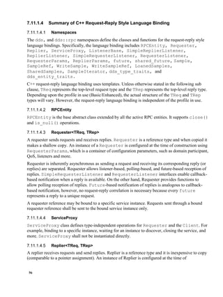 56
7.11.1.4 Summary of C++ Request-Reply Style Language Binding
Namespaces
The dds, and dds::rpc namespaces define the classes and functions for the request-reply style
language bindings. Specifically, the language binding includes RPCEntity, Requester,
Replier, ServiceProxy, ListenerBase, SimpleReplierListener,
ReplierListener, SimpleRequesterListener, RequesterListener,
RequesterParams, ReplierParams, future, shared_future, Sample,
SampleRef, WriteSample, WriteSampleRef, LoanedSamples,
SharedSamples, SampleIterator, dds_type_traits, and
dds_entity_traits.
C++ request-reply language binding uses templates. Unless otherwise stated in the following sub
clause, TReq represents the top-level request type and the TRep represents the top-level reply type.
Depending upon the profile in use (Basic/Enhanced), the actual structure of the TReq and TRep
types will vary. However, the request-reply language binding is independent of the profile in use.
RPCEntity
RPCEntity is the base abstract class extended by all the active RPC entities. It supports close()
and is_null() operations.
Requester<TReq, TRep>
A requester sends requests and receives replies. Requester is a reference type and when copied it
makes a shallow copy. An instance of a Requester is configured at the time of construction using
RequesterParams, which is a container of configuration parameters, such as domain participant,
QoS, listeners and more.
Requester is inherently asynchronous as sending a request and receiving its corresponding reply (or
replies) are separated. Requester allows listener-based, polling-based, and future-based reception of
replies. SimpleRequesterListener and RequesterListener interfaces enable callback-
based notification when a reply is available. On the other hand, Requester provides functions to
allow polling reception of replies. Future-based notification of replies is analogous to callback-
based notification, however, no request-reply correlation is necessary because every future
represents a reply to a unique request.
A requester reference may be bound to a specific service instance. Requests sent through a bound
requester reference shall be sent to the bound service instance only.
ServiceProxy
ServiceProxy class defines type-independent operations for Requester and the Client. For
example, binding to a specific instance, waiting for an instance to discover, closing the service, and
more. ServiceProxy shall not be instantiated directly.
Replier<TReq, TRep>
A replier receives requests and send replies. Replier is a reference type and it is inexpensive to copy
(comparable to a pointer assignment). An instance of Replier is configured at the time of
 