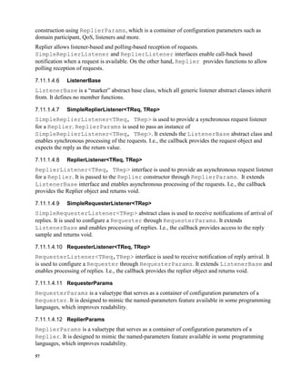 57
construction using ReplierParams, which is a container of configuration parameters such as
domain participant, QoS, listeners and more.
Replier allows listener-based and polling-based reception of requests.
SimpleReplierListener and ReplierListener interfaces enable call-back based
notification when a request is available. On the other hand, Replier provides functions to allow
polling reception of requests.
ListenerBase
ListenerBase is a “marker” abstract base class, which all generic listener abstract classes inherit
from. It defines no member functions.
SimpleReplierListener<TReq, TRep>
SimpleReplierListener<TReq, TRep> is used to provide a synchronous request listener
for a Replier. ReplierParams is used to pass an instance of
SimpleReplierListener<TReq, TRep>. It extends the ListenerBase abstract class and
enables synchronous processing of the requests. I.e., the callback provides the request object and
expects the reply as the return value.
ReplierListener<TReq, TRep>
ReplierListener<TReq, TRep> interface is used to provide an asynchronous request listener
for a Replier. It is passed to the Replier constructor through ReplierParams. It extends
ListenerBase interface and enables asynchronous processing of the requests. I.e., the callback
provides the Replier object and returns void.
SimpleRequesterListener<TRep>
SimpleRequesterListener<TRep> abstract class is used to receive notifications of arrival of
replies. It is used to configure a Requester through RequesterParams. It extends
ListenerBase and enables processing of replies. I.e., the callback provides access to the reply
sample and returns void.
RequesterListener<TReq, TRep>
RequesterListener<TReq,TRep> interface is used to receive notification of reply arrival. It
is used to configure a Requester through RequesterParams. It extends ListenerBase and
enables processing of replies. I.e., the callback provides the replier object and returns void.
RequesterParams
RequesterParams is a valuetype that serves as a container of configuration parameters of a
Requester. It is designed to mimic the named-parameters feature available in some programming
languages, which improves readability.
ReplierParams
ReplierParams is a valuetype that serves as a container of configuration parameters of a
Replier. It is designed to mimic the named-parameters feature available in some programming
languages, which improves readability.
 