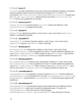 58
future<T>
future<T> provides a mechanism to access the result of an asynchronous operation. It transports
results (including exceptions) across an asynchronous boundary. In C++11 and C++14
environments, dds::rpc::future<T> is a typedef for std::future<T>. Compiler prior
to C++11, dds::rpc::future<T> shall provide the same API as std::future<T> in
C++11. Future is not copyable but it is movable.
shared_future<T>
shared_future<T> is closely related to future<T> and the only difference is that
shared_future<T> is copyable and movable.
Sample<T>
Sample<T> is a valetype that combines a value of type T and a value of type SampleInfo.
Sample is conceptually immutable.
SampleRef<T>
SampleRef<T> is a reference type that combines a value of type T and a value of type
SampleInfo. Copying SampleRef<T> makes a shall copy.
WriteSample<T>
WriteSample<T> is a valuetype that combines a value of type T and a value of type
dds::SampleIdentity. The user populates the value of T and the middleware populates the
value of dds::SampleIdentity. When a request is sent as a WriteSample, upon function
return, the WriteSample.identity()uniquely identifies the request sent.
WriteSampleRef<T>
WriteSampleRef<T> is a reference type, which groups a reference to T and a value of type
dds::SampleIdentity. The user populates the value of T and the middleware populates the
value of dds::SampleIdentity. When a request is sent as a WriteSampleRef<T>, upon
function return, the WriteSample.identity()uniquely identifies the request sent.
LoanedSamples<T>
LoanedSamples<T> is conceptually a container of loaned Sample<T> from the middleware.
LoanedSamples<T> is not copyable but it is movable. LoanedSamples<T>::value_type
is SampleRef<T>. Upon destruction, LoanedSamples<T> returns the loaned samples to the
middleware.
SharedSamples<T>
SharedSamples<T> is container that contains loaned samples from the middleware but the
SharedSamples<T> object may be copied in the application space. All copies of a
SharedSamples<T> refer to the same set of loaned samples.
SharedSamples<T>::value_type is SampleRef<T>. Upon destruction of the last
 