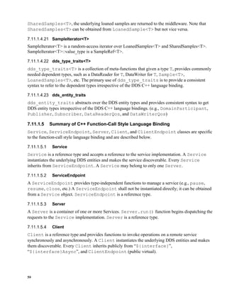 59
SharedSamples<T>, the underlying loaned samples are returned to the middleware. Note that
SharedSamples<T> can be obtained from LoanedSample<T> but not vice versa.
SampleIterator<T>
SampleIterator<T> is a random-access iterator over LoanedSamples<T> and SharedSamples<T>.
SampleIterator<T>::value_type is a SampleRef<T>.
dds_type_traits<T>
dds_type_traits<T> is a collection of meta-functions that given a type T, provides commonly
needed dependent types, such as a DataReader for T, DataWriter for T, Sample<T>,
LoanedSamples<T>, etc. The primary use of dds_type_traits is to provide a consistent
syntax to refer to the dependent types irrespective of the DDS C++ language binding.
dds_entity_traits
dds_entity_traits abstracts over the DDS entity types and provides consistent syntax to get
DDS entity types irrespective of the DDS C++ language bindings. (e.g., DomainParticipant,
Publisher, Subscriber, DataReaderQos, and DataWriterQos)
7.11.1.5 Summary of C++ Function-Call Style Language Binding
Service, ServiceEndpoint, Server, Client, and ClientEndpoint classes are specific
to the function-call style language binding and are described below.
Service
Service is a reference type and accepts a reference to the service implementation. A Service
instantiates the underlying DDS entities and makes the service discoverable. Every Service
inherits from ServiceEndpoint. A Service may belong to only one Server.
ServiceEndpoint
A ServiceEndpoint provides type-independent functions to manage a service (e.g., pause,
resume, close, etc.) A ServiceEndpoint shall not be instantiated directly; it can be obtained
from a Service object. ServiceEndpoint is a reference type.
Server
A Server is a container of one or more Services. Server.run() function begins dispatching the
requests to the Service implementation. Server is a reference type.
Client
Client is a reference type and provides functions to invoke operations on a remote service
synchronously and asynchronously. A Client instantiates the underlying DDS entities and makes
them discoverable. Every Client inherits publicly from “${interface}”,
“${interface}Async”, and ClientEndpoint (public virtual).
 