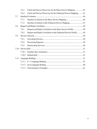 vii
7.6.1 Client and Service Discovery for the Basic Service Mapping.................41
7.6.2 Client and Service Discovery for the Enhanced Service Mapping..........41
Interface Evolution.................................................................................................46
7.7.1 Interface Evolution in the Basic Service Mapping ..................................46
7.7.2 Interface Evolution in the Enhanced Service Mapping ...........................47
Request and Reply Correlation ..............................................................................49
7.8.1 Request and Reply Correlation in the Basic Service Profile ...................49
7.8.2 Request and Reply Correlation in the Enhanced Service Profile.............49
Service Lifecycle ...................................................................................................50
7.9.1 Activating Services ..................................................................................50
7.9.2 Processing Requests.................................................................................50
7.9.3 Deactivating Services...............................................................................50
Service QoS ...........................................................................................................51
7.10.1 Interface Qos Annotation.........................................................................51
7.10.2 Default QoS .............................................................................................51
Language Bindings ................................................................................................51
7.11.1 C++ Language Binding............................................................................52
7.11.2 Java Language Binding............................................................................60
7.11.3 Non-normative Examples ........................................................................61
 