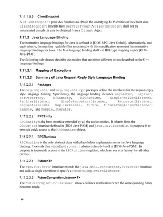60
ClientEndpoint
A ClientEndpoint provides functions to obtain the underlying DDS entities at the client side.
ClientEndpoint inherits from ServiceProxy. A ClientEndpoint shall not be
instantiated directly; it can be obtained from a Client object.
7.11.2 Java Language Binding
The normative language bindings for Java is defined in [DDS-RPC-Java-Github]. Alternatively, and
equivalently, the machine readable files associated with this specification represent the normative
language bindings for Java. The Java language binding shall use IDL type mapping as per [DDS-
Java-PSM].
The following sub clauses describe the entities that are either different or not described in the C++
language bindings.
7.11.2.1 Mapping of Exceptions
7.11.2.2 Summary of Java Request-Reply Style Language Binding
Packages
The org.omg.dds, and org.omg.dds.rpc packages define the interfaces for the request-reply
style language binding. Specifically, the language binding includes Requester, Replier,
ServiceProxy, RPCEntity, RPCRuntime, SimpleReplierListener,
ReplierListener, SimpleRequesterListener, RequesterListener,
RequesterParams, ReplierParams, Future, FutureCompletionListener,
Sample, and Sample.Iterator.
RPCEntity
RPCEntity is the base interface extended by all the active entities. It inherits from the
DDSObject interface defined in [DDS-Java-PSM] and java.io.Closeable. Its purpose is to
provide quick access to the RPCRuntime object.
RPCRuntime
RPCRuntime is the only abstract class with placeholder implementation in the Java language
binding. It extends ServiceEnvironment abstract class defined in [DDS-Java-PSM]. Its
purpose is to provide access to the RPCRuntime singleton, which serves as a factory for all other
entities.
Future<T>
The rpc.Future<T> interface extends the java.util.concurrent.Future<T> interface
and adds a single operation to specify a FutureCompletionListener.
FutureCompletionListener<T>
The FutureCompletionListener allows callback notification when the corresponding future
becomes ready.
 