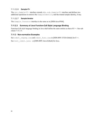 61
Sample<T>
The rpc.Sample<T> interface extends dds.sub.Sample<T> interface and defines two
additional operations to retrieve the SampleIdentity and the related sample identity, if any.
Sample.Iterator
The Sample.Iterator interface is the same as in [DDS-Java-PSM].
7.11.2.3 Summary of Java Function-Call Style Language Binding
Function-Call style language binding in Java shall define the same entities as that of C++. See sub
clause 7.11.1.5.
7.11.3 Non-normative Examples
See robot_reqrep.cxx and robot_func.cxx in [DDS-RPC-CXX-Github] for C++.
See test_robot.java in [DDS-RPC-Java-Github] for Java.
 