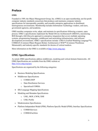 ix
Preface
OMG
Founded in 1989, the Object Management Group, Inc. (OMG) is an open membership, not-for-profit
computer industry standards consortium that produces and maintains computer industry
specifications for interoperable, portable, and reusable enterprise applications in distributed,
heterogeneous environments. Membership includes Information Technology vendors, end users,
government agencies, and academia.
OMG member companies write, adopt, and maintain its specifications following a mature, open
process. OMG’s specifications implement the Model Driven Architecture® (MDA®), maximizing
ROI through a full-lifecycle approach to enterprise integration that covers multiple operating
systems, programming languages, middleware and networking infrastructures, and software
development environments. OMG’s specifications include: UML® (Unified Modeling Language™);
CORBA® (Common Object Request Broker Architecture); CWM™ (Common Warehouse
Metamodel); and industry-specific standards for dozens of vertical markets.
More information on the OMG is available at http://www.omg.org/.
OMG Specifications
As noted, OMG specifications address middleware, modeling and vertical domain frameworks. All
OMG Specifications are available from the OMG website at:
http://www.omg.org/spec
Specifications are organized by the following categories:
 Business Modeling Specifications
 Middleware Specifications
o CORBA/IIOP
o Data Distribution Services
o Specialized CORBA
 IDL/Language Mapping Specifications
 Modeling and Metadata Specifications
o UML, MOF, CWM, XMI
o UML Profile
 Modernization Specifications
 Platform Independent Model (PIM), Platform Specific Model (PSM), Interface Specifications
o CORBAServices
o CORBAFacilities
 